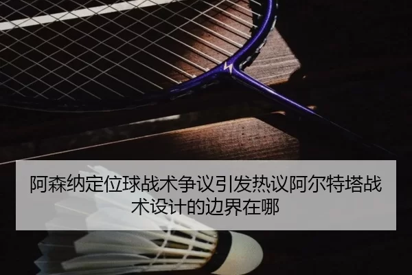 阿森纳定位球战术争议引发热议阿尔特塔战术设计的边界在哪
