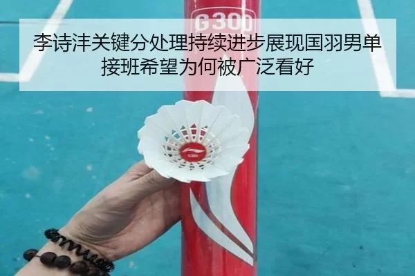 李诗沣关键分处理持续进步展现国羽男单接班希望为何被广泛看好